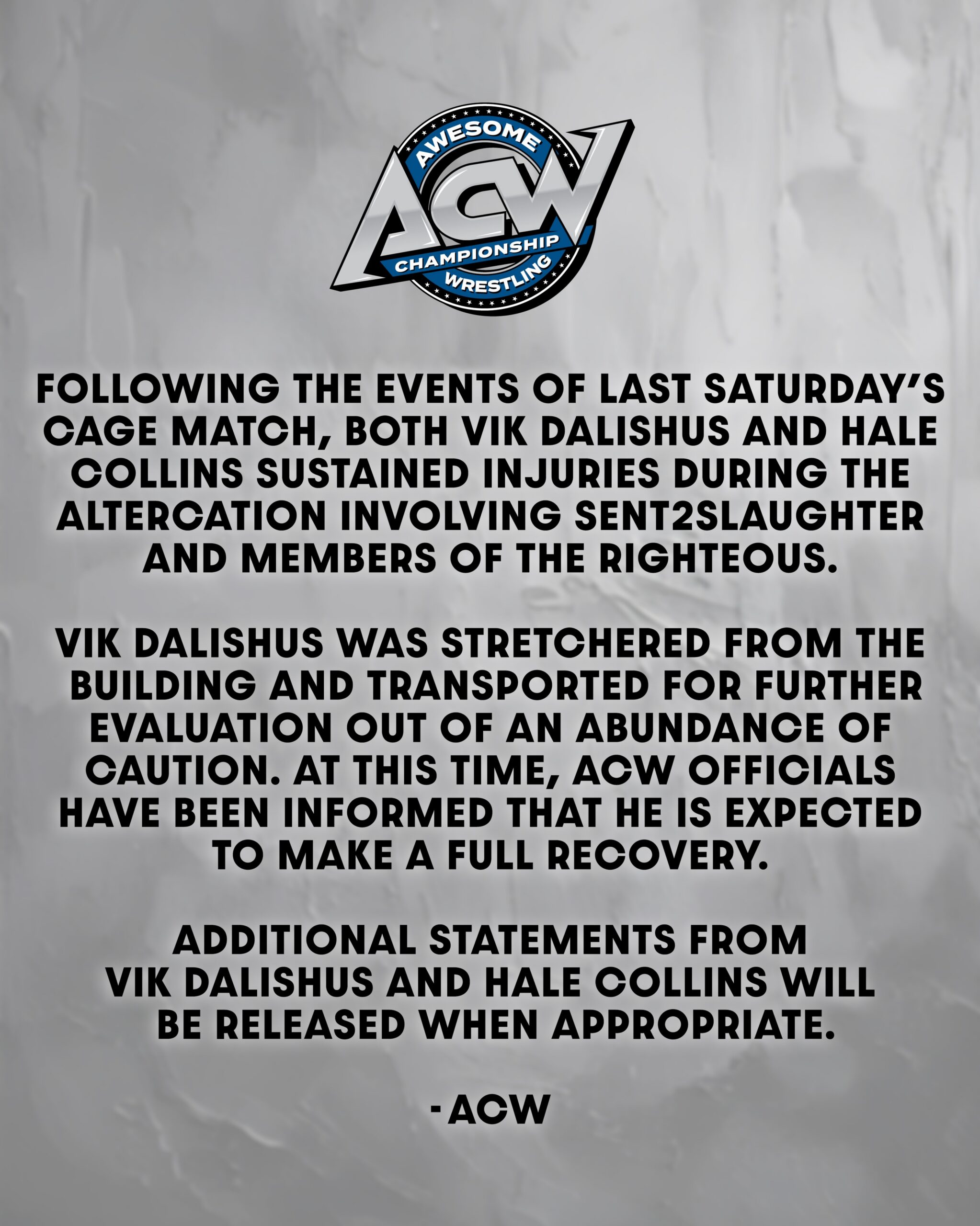 Following the events of last Saturday’s Cage Match, both Vik Dalishus and Hale Collins sustained injuries during the altercation involving Sent2Slaughter and members of The Righteous. Vik Dalishus was stretchered from the building and transported for further evaluation out of an abundance of caution. At this time, ACW officials have been informed that he is expected to make a full recovery. Additional statements from Vik Dalishus and Hale Collins will be released when appropriate.